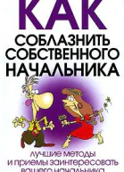 КАК СОБЛАЗНИТЬ СОБСТВЕННОГО НАЧАЛЬНИКА Лучшие методы и приемы заинтересовать вашего начальника или коллегу по работе
