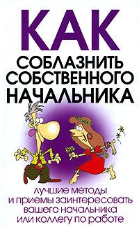 КАК СОБЛАЗНИТЬ СОБСТВЕННОГО НАЧАЛЬНИКА Лучшие методы и приемы заинтересовать вашего начальника или коллегу по работе
